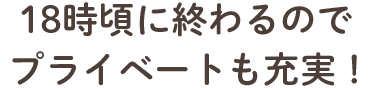 18時頃に終わるので プライベートも充実！